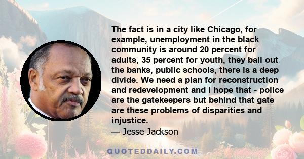 The fact is in a city like Chicago, for example, unemployment in the black community is around 20 percent for adults, 35 percent for youth, they bail out the banks, public schools, there is a deep divide. We need a plan