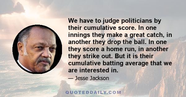 We have to judge politicians by their cumulative score. In one innings they make a great catch, in another they drop the ball. In one they score a home run, in another they strike out. But it is their cumulative batting