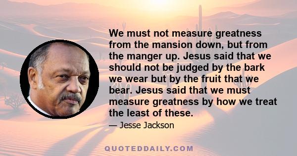 We must not measure greatness from the mansion down, but from the manger up. Jesus said that we should not be judged by the bark we wear but by the fruit that we bear. Jesus said that we must measure greatness by how we