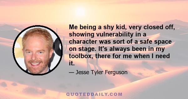 Me being a shy kid, very closed off, showing vulnerability in a character was sort of a safe space on stage. It's always been in my toolbox, there for me when I need it.