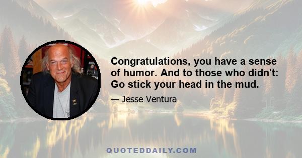 Congratulations, you have a sense of humor. And to those who didn't: Go stick your head in the mud.