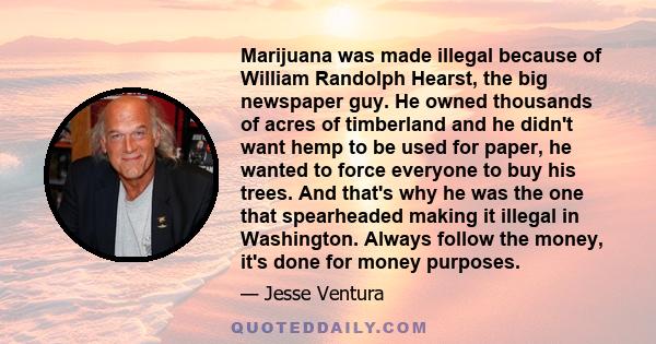 Marijuana was made illegal because of William Randolph Hearst, the big newspaper guy. He owned thousands of acres of timberland and he didn't want hemp to be used for paper, he wanted to force everyone to buy his trees.