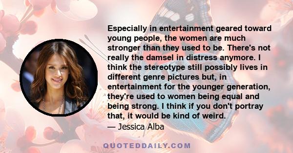 Especially in entertainment geared toward young people, the women are much stronger than they used to be. There's not really the damsel in distress anymore. I think the stereotype still possibly lives in different genre