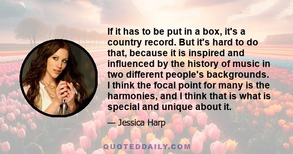 If it has to be put in a box, it's a country record. But it's hard to do that, because it is inspired and influenced by the history of music in two different people's backgrounds. I think the focal point for many is the