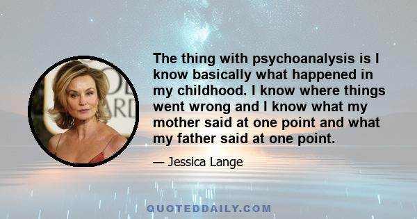 The thing with psychoanalysis is I know basically what happened in my childhood. I know where things went wrong and I know what my mother said at one point and what my father said at one point.
