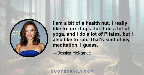 I am a bit of a health nut. I really like to mix it up a lot. I do a lot of yoga, and I do a lot of Pilates, but I also like to run. That's kind of my meditation, I guess.