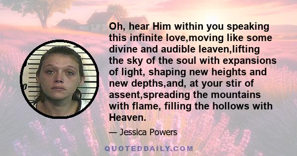 Oh, hear Him within you speaking this infinite love,moving like some divine and audible leaven,lifting the sky of the soul with expansions of light, shaping new heights and new depths,and, at your stir of