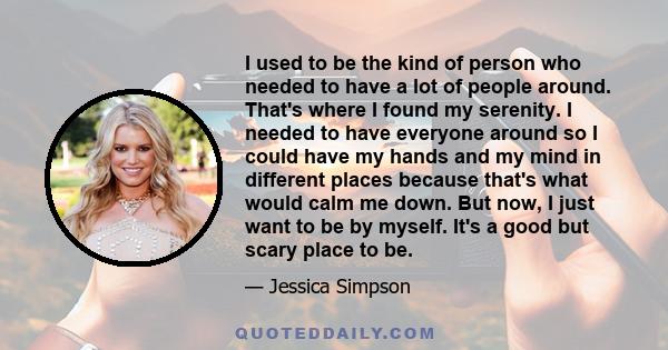I used to be the kind of person who needed to have a lot of people around. That's where I found my serenity. I needed to have everyone around so I could have my hands and my mind in different places because that's what