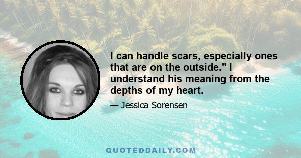 I can handle scars, especially ones that are on the outside. I understand his meaning from the depths of my heart.