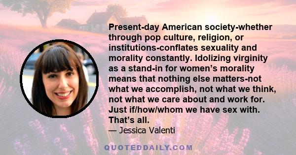 Present-day American society-whether through pop culture, religion, or institutions-conflates sexuality and morality constantly. Idolizing virginity as a stand-in for women’s morality means that nothing else matters-not