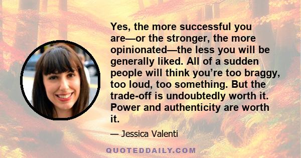Yes, the more successful you are—or the stronger, the more opinionated—the less you will be generally liked. All of a sudden people will think you’re too braggy, too loud, too something. But the trade-off is undoubtedly