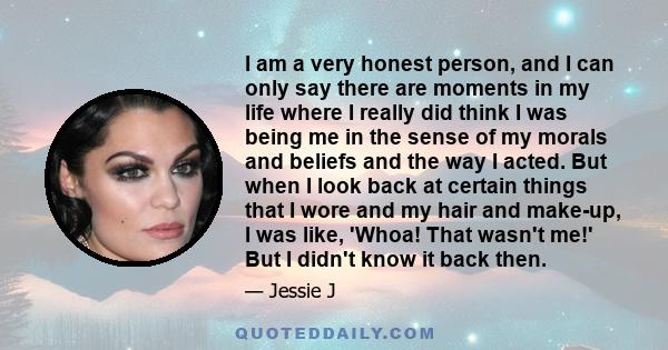 I am a very honest person, and I can only say there are moments in my life where I really did think I was being me in the sense of my morals and beliefs and the way I acted. But when I look back at certain things that I