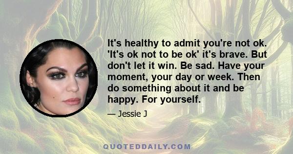 It's healthy to admit you're not ok. 'It's ok not to be ok' it's brave. But don't let it win. Be sad. Have your moment, your day or week. Then do something about it and be happy. For yourself.