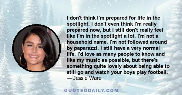 I don't think I'm prepared for life in the spotlight. I don't even think I'm really prepared now, but I still don't really feel like I'm in the spotlight a lot. I'm not a household name. I'm not followed around by