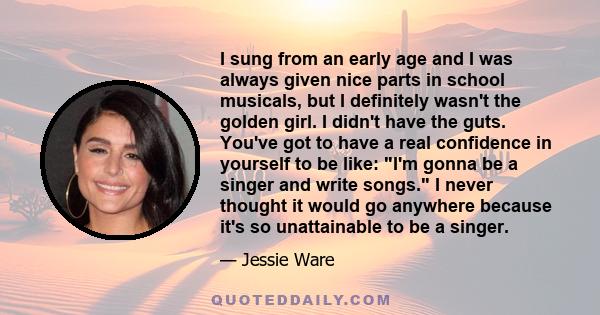 I sung from an early age and I was always given nice parts in school musicals, but I definitely wasn't the golden girl. I didn't have the guts. You've got to have a real confidence in yourself to be like: I'm gonna be a