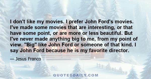 I don't like my movies. I prefer John Ford's movies. I've made some movies that are interesting, or that have some point, or are more or less beautiful. But I've never made anything big to me, from my point of view. Big