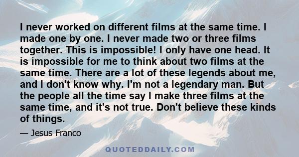 I never worked on different films at the same time. I made one by one. I never made two or three films together. This is impossible! I only have one head. It is impossible for me to think about two films at the same