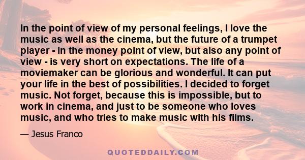 In the point of view of my personal feelings, I love the music as well as the cinema, but the future of a trumpet player - in the money point of view, but also any point of view - is very short on expectations. The life