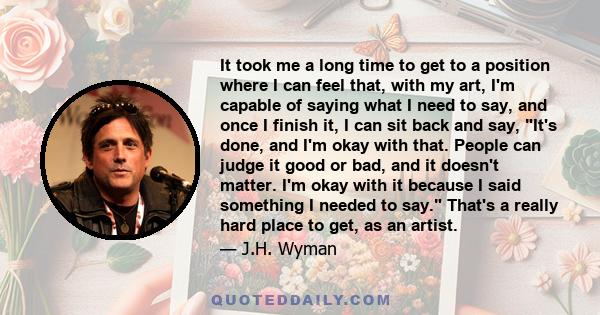It took me a long time to get to a position where I can feel that, with my art, I'm capable of saying what I need to say, and once I finish it, I can sit back and say, It's done, and I'm okay with that. People can judge