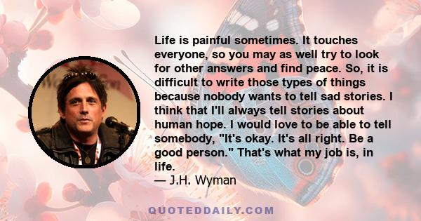 Life is painful sometimes. It touches everyone, so you may as well try to look for other answers and find peace. So, it is difficult to write those types of things because nobody wants to tell sad stories. I think that