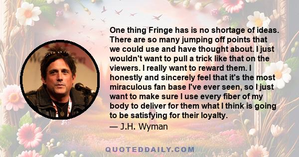 One thing Fringe has is no shortage of ideas. There are so many jumping off points that we could use and have thought about. I just wouldn't want to pull a trick like that on the viewers. I really want to reward them. I