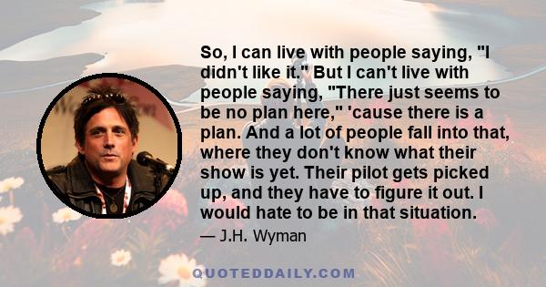 So, I can live with people saying, I didn't like it. But I can't live with people saying, There just seems to be no plan here, 'cause there is a plan. And a lot of people fall into that, where they don't know what their