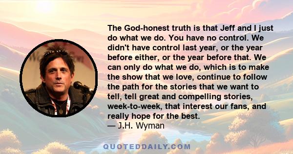 The God-honest truth is that Jeff and I just do what we do. You have no control. We didn't have control last year, or the year before either, or the year before that. We can only do what we do, which is to make the show