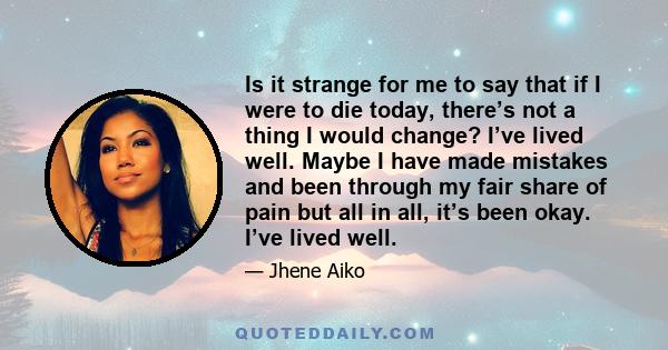 Is it strange for me to say that if I were to die today, there’s not a thing I would change? I’ve lived well. Maybe I have made mistakes and been through my fair share of pain but all in all, it’s been okay. I’ve lived
