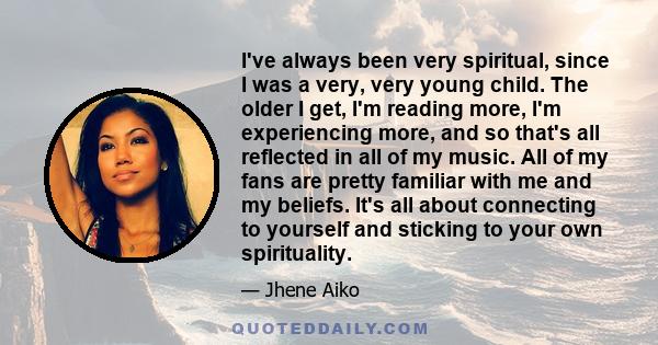I've always been very spiritual, since I was a very, very young child. The older I get, I'm reading more, I'm experiencing more, and so that's all reflected in all of my music. All of my fans are pretty familiar with me