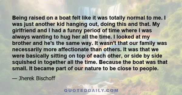 Being raised on a boat felt like it was totally normal to me. I was just another kid hanging out, doing this and that. My girlfriend and I had a funny period of time where I was always wanting to hug her all the time. I