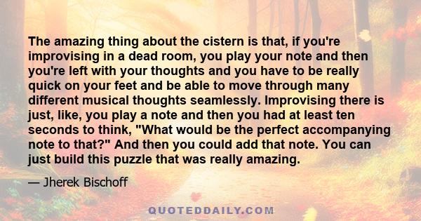 The amazing thing about the cistern is that, if you're improvising in a dead room, you play your note and then you're left with your thoughts and you have to be really quick on your feet and be able to move through many