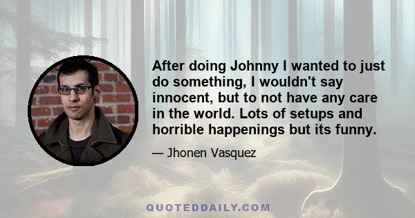 After doing Johnny I wanted to just do something, I wouldn't say innocent, but to not have any care in the world. Lots of setups and horrible happenings but its funny.