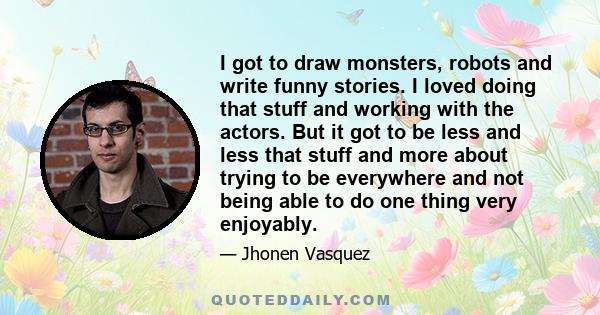 I got to draw monsters, robots and write funny stories. I loved doing that stuff and working with the actors. But it got to be less and less that stuff and more about trying to be everywhere and not being able to do one