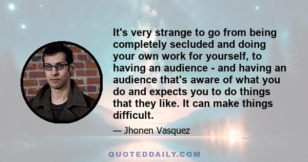 It's very strange to go from being completely secluded and doing your own work for yourself, to having an audience - and having an audience that's aware of what you do and expects you to do things that they like. It can