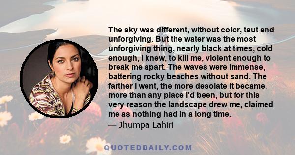 The sky was different, without color, taut and unforgiving. But the water was the most unforgiving thing, nearly black at times, cold enough, I knew, to kill me, violent enough to break me apart. The waves were immense,
