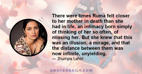 There were times Ruma felt closer to her mother in death than she had in life, an intimacy born simply of thinking of her so often, of missing her. But she knew that this was an illusion, a mirage, and that the distance