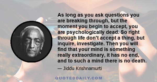 As long as you ask questions you are breaking through, but the moment you begin to accept, you are psychologically dead. So right through life don't accept a thing, but inquire, investigate. Then you will find that your
