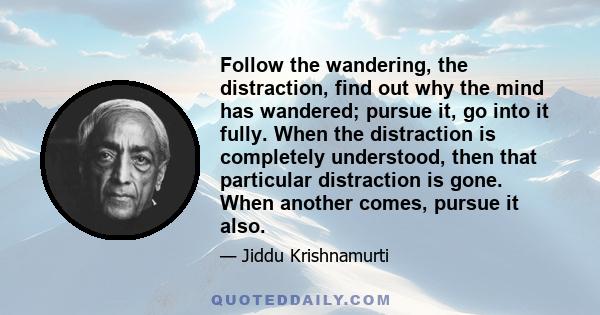Follow the wandering, the distraction, find out why the mind has wandered; pursue it, go into it fully. When the distraction is completely understood, then that particular distraction is gone. When another comes, pursue