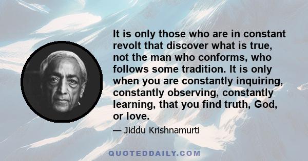It is only those who are in constant revolt that discover what is true, not the man who conforms, who follows some tradition. It is only when you are constantly inquiring, constantly observing, constantly learning, that