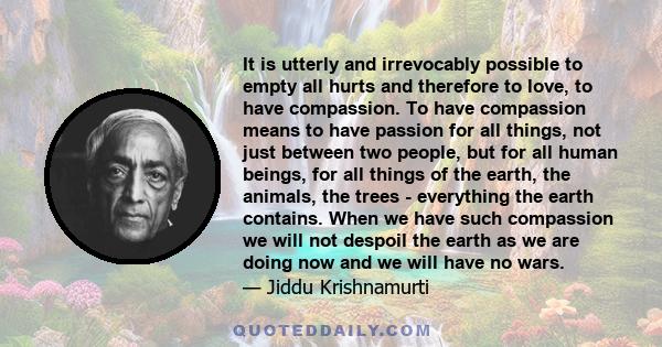 It is utterly and irrevocably possible to empty all hurts and therefore to love, to have compassion. To have compassion means to have passion for all things, not just between two people, but for all human beings, for