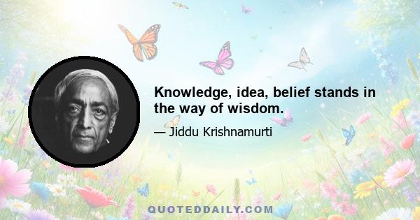 Knowledge, idea, belief stands in the way of wisdom.