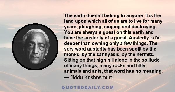 The earth doesn't belong to anyone. It is the land upon which all of us are to live for many years, ploughing, reaping and destroying. You are always a guest on this earth and have the austerity of a guest. Austerity is