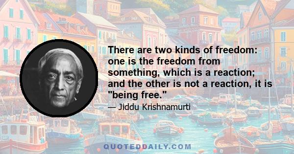 There are two kinds of freedom: one is the freedom from something, which is a reaction; and the other is not a reaction, it is being free.
