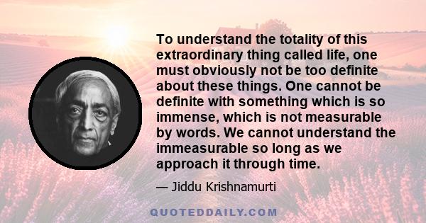 To understand the totality of this extraordinary thing called life, one must obviously not be too definite about these things. One cannot be definite with something which is so immense, which is not measurable by words.