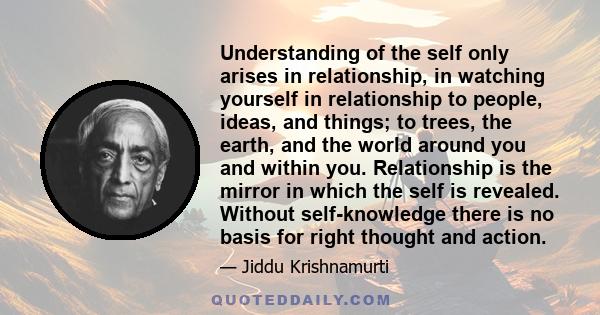 Understanding of the self only arises in relationship, in watching yourself in relationship to people, ideas, and things; to trees, the earth, and the world around you and within you. Relationship is the mirror in which