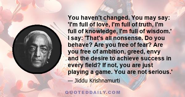 You haven't changed. You may say: 'I'm full of love, I'm full of truth, I'm full of knowledge, I'm full of wisdom.' I say: 'That's all nonsense. Do you behave? Are you free of fear? Are you free of ambition, greed, envy