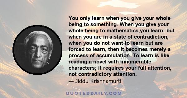 You only learn when you give your whole being to something. When you give your whole being to mathematics,you learn; but when you are in a state of contradiction, when you do not want to learn but are forced to learn,