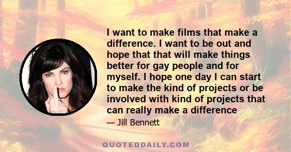 I want to make films that make a difference. I want to be out and hope that that will make things better for gay people and for myself. I hope one day I can start to make the kind of projects or be involved with kind of