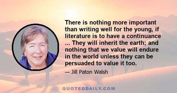 There is nothing more important than writing well for the young, if literature is to have a continuance ... They will inherit the earth; and nothing that we value will endure in the world unless they can be persuaded to