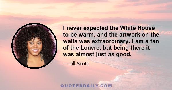 I never expected the White House to be warm, and the artwork on the walls was extraordinary. I am a fan of the Louvre, but being there it was almost just as good.
